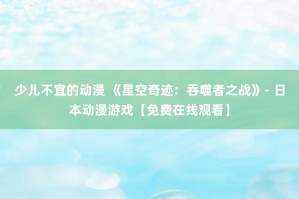 少儿不宜的动漫 《星空奇迹：吞噬者之战》- 日本动漫游戏【免费在线观看】